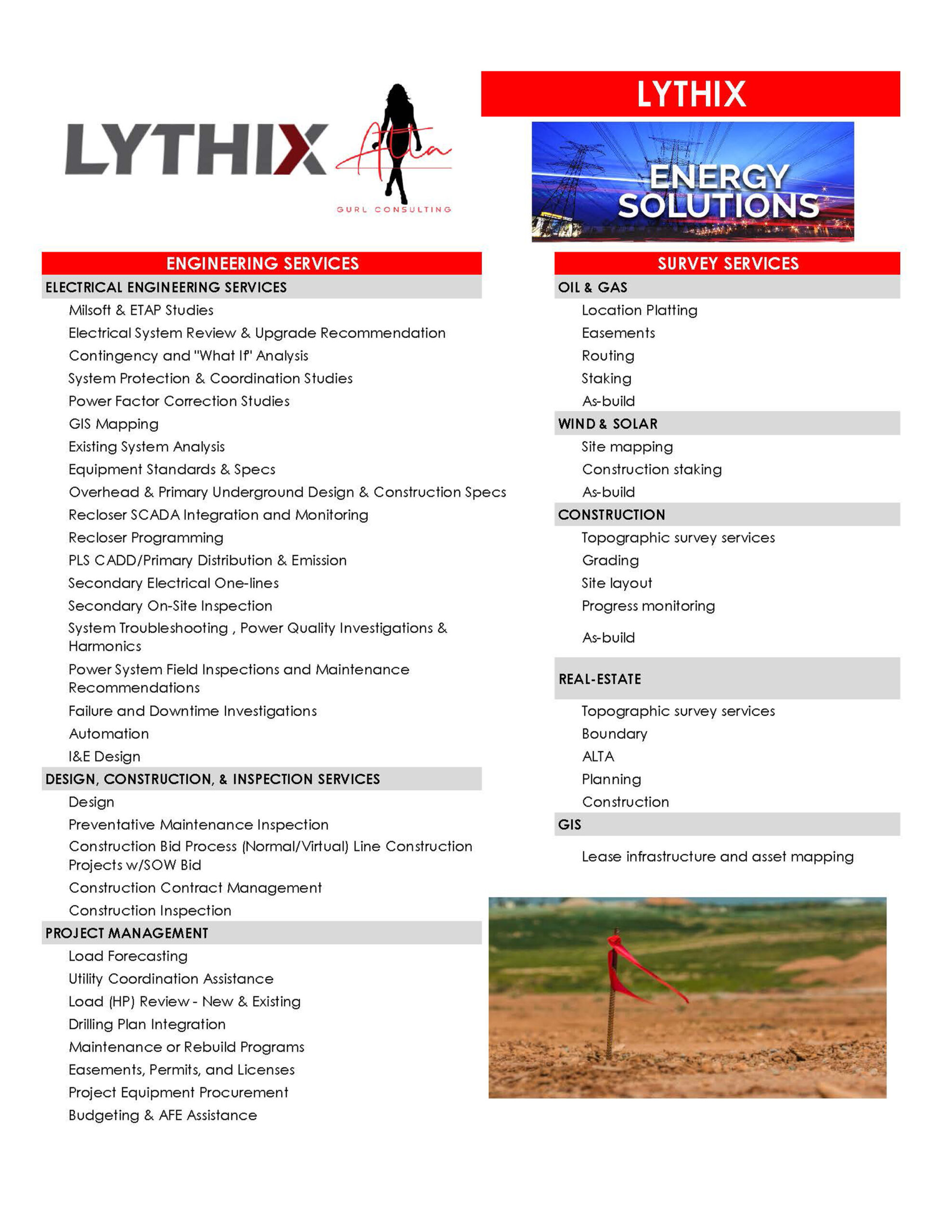Lythix Survey Services ELECTRICAL ENGINEERING SERVICES Milsoft & ETAP Studies Electrical System Review & Upgrade Recommendation Contingency and "What If" Analysis System Protection & Coordination Studies Power Factor Correction Studies GIS Mapping Existing System Analysis Equipment Standards & Specs Overhead & Primary Underground Design & Construction Specs Recloser SCADA Integration and Monitoring Recloser Programming PLS CADD/Primary Distribution & Emission Secondary Electrical One-lines Secondary On-Site Inspection System Troubleshooting , Power Quality Investigations & Harmonics Power System Field Inspections and Maintenance Recommendations Failure and Downtime Investigations Automation I&E Design - DESIGN, CONSTRUCTION, & INSPECTION SERVICES Design Preventative Maintenance Inspection Construction Bid Process (Normal/Virtual) Line Construction Projects w/SOW Bid Construction Contract Management Construction Inspection PROJECT MANAGEMENT Load Forecasting Utility Coordination Assistance Load (HP) Review - New & Existing Drilling Plan Integration Maintenance or Rebuild Programs Easements, Permits, and Licenses Project Equipment Procurement Budgeting & AFE Assistance - SURVEY SERVICES OIL & GAS Location Platting Easements Routing Staking As-build WIND & SOLAR Site mapping Construction staking As-build CONSTRUCTION Topographic survey services Grading Site layout Progress monitoring As-build REAL-ESTATE Topographic survey services Boundary ALTA Planning Construction GIS Lease infrastructure and asset mapping