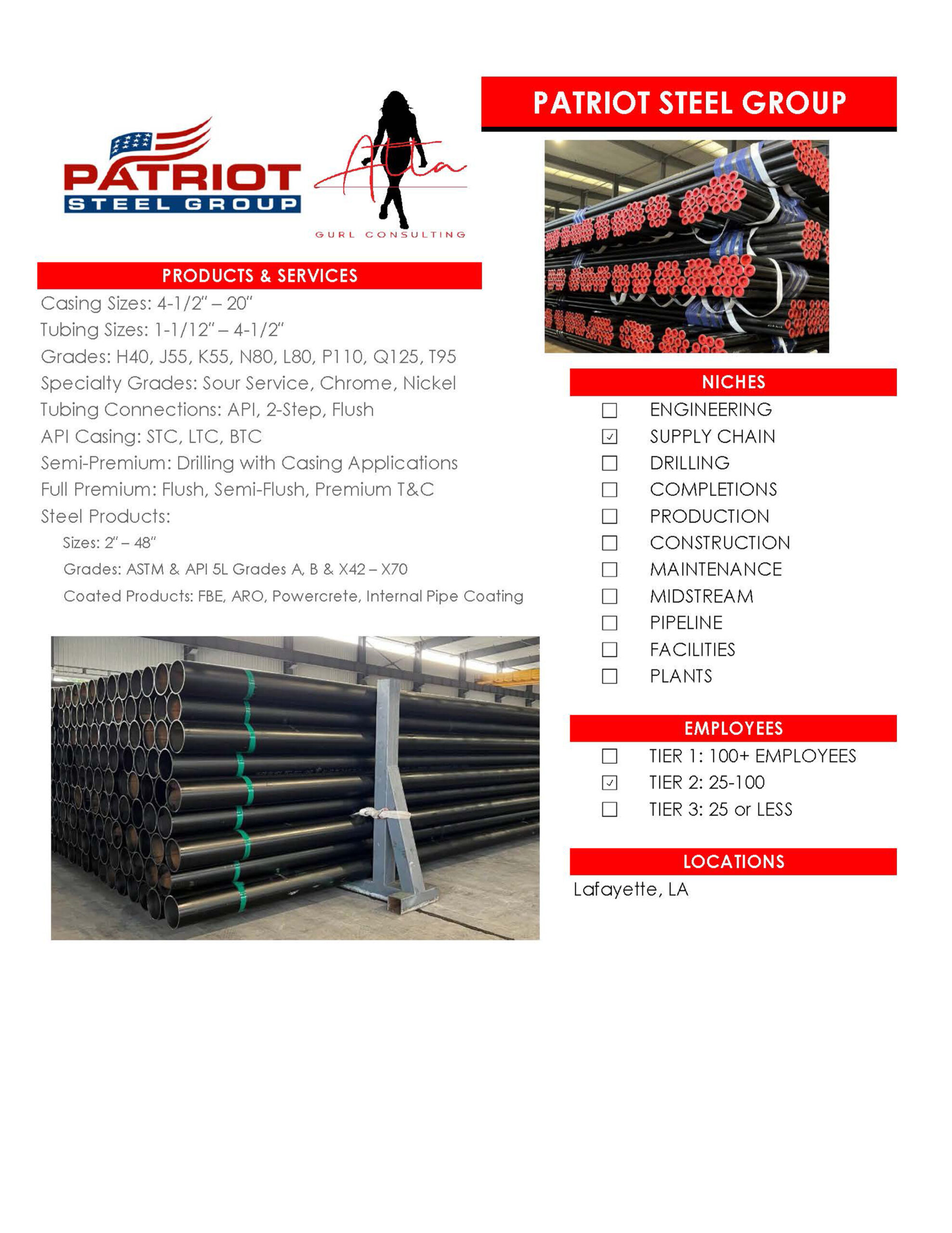 Patriot Steel Group -Casing Sizes: 4-1/2″ – 20″ Tubing Sizes: 1-1/12″ – 4-1/2″ Grades: H40, J55, K55, N80, L80, P110, Q125, T95 Specialty Grades: Sour Service, Chrome, Nickel Tubing Connections: API, 2-Step, Flush API Casing: STC, LTC, BTC Semi-Premium: Drilling with Casing Applications Full Premium: Flush, Semi-Flush, Premium T&C Steel Products: Sizes: 2″ – 48″ Grades: ASTM & API 5L Grades A, B & X42 – X70 Coated Products: FBE, ARO, Powercrete, Internal Pipe Coating